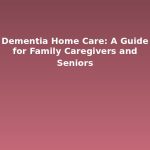 Dementia Home Care: A Guide for Family Caregivers and Seniors